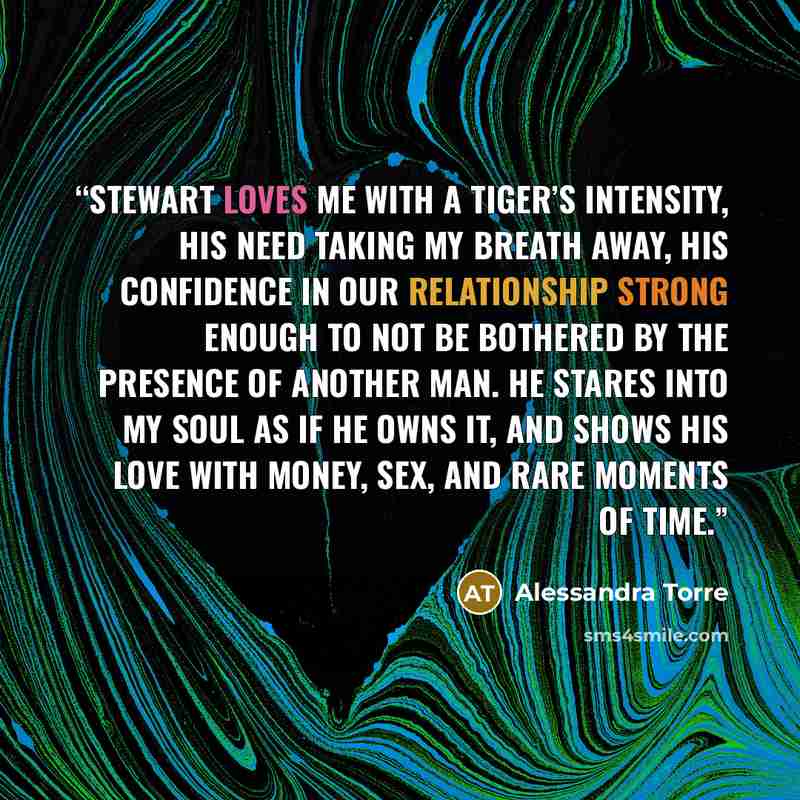 “Stewart loves me with a tiger’s intensity, his need taking my breath away, his confidence in our relationship strong enough to not be bothered by the presence of another man. He stares into my soul as if he owns it, and shows his love with money, sex, and rare moments of time.” quote by Alessandra Torre