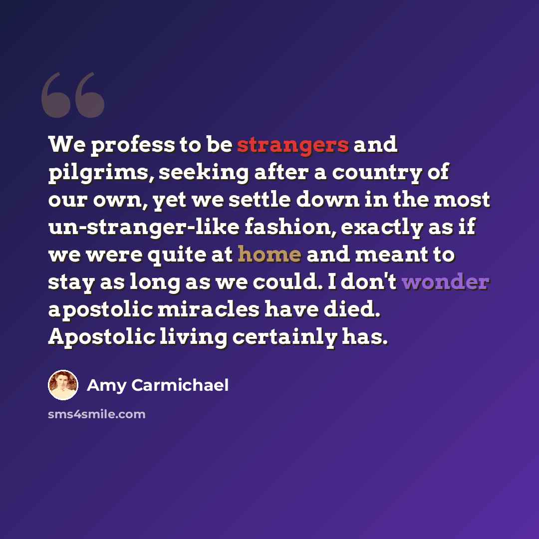 “We profess to be strangers and pilgrims, seeking after a country of our own, yet we settle down in the most un-stranger-like fashion, exactly as if we were quite at home and meant to stay as long as we could. I don't wonder apostolic miracles have died. Apostolic living certainly has.” quote by Amy Carmichael