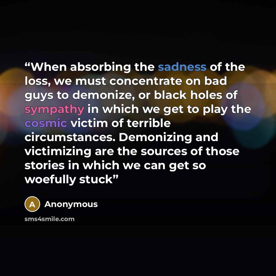 “When absorbing the sadness of the loss, we must concentrate on bad guys to demonize, or black holes of sympathy in which we get to play the cosmic victim of terrible circumstances. Demonizing and victimizing are the sources of those stories in which we can get so woefully stuck” quote by Anonymous