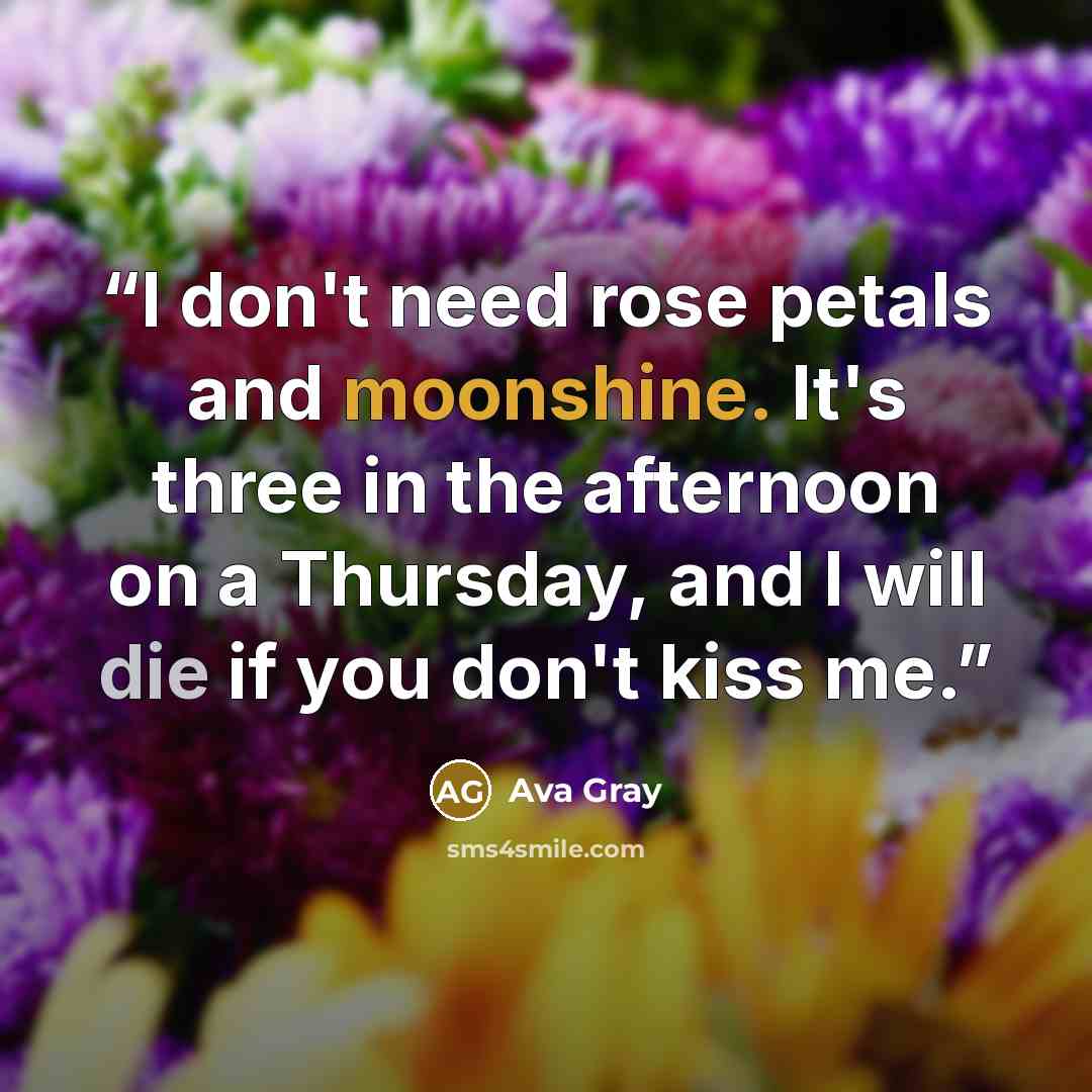 “I don't need rose petals and moonshine. It's three in the afternoon on a Thursday, and I will die if you don't kiss me.” quote by Ava Gray