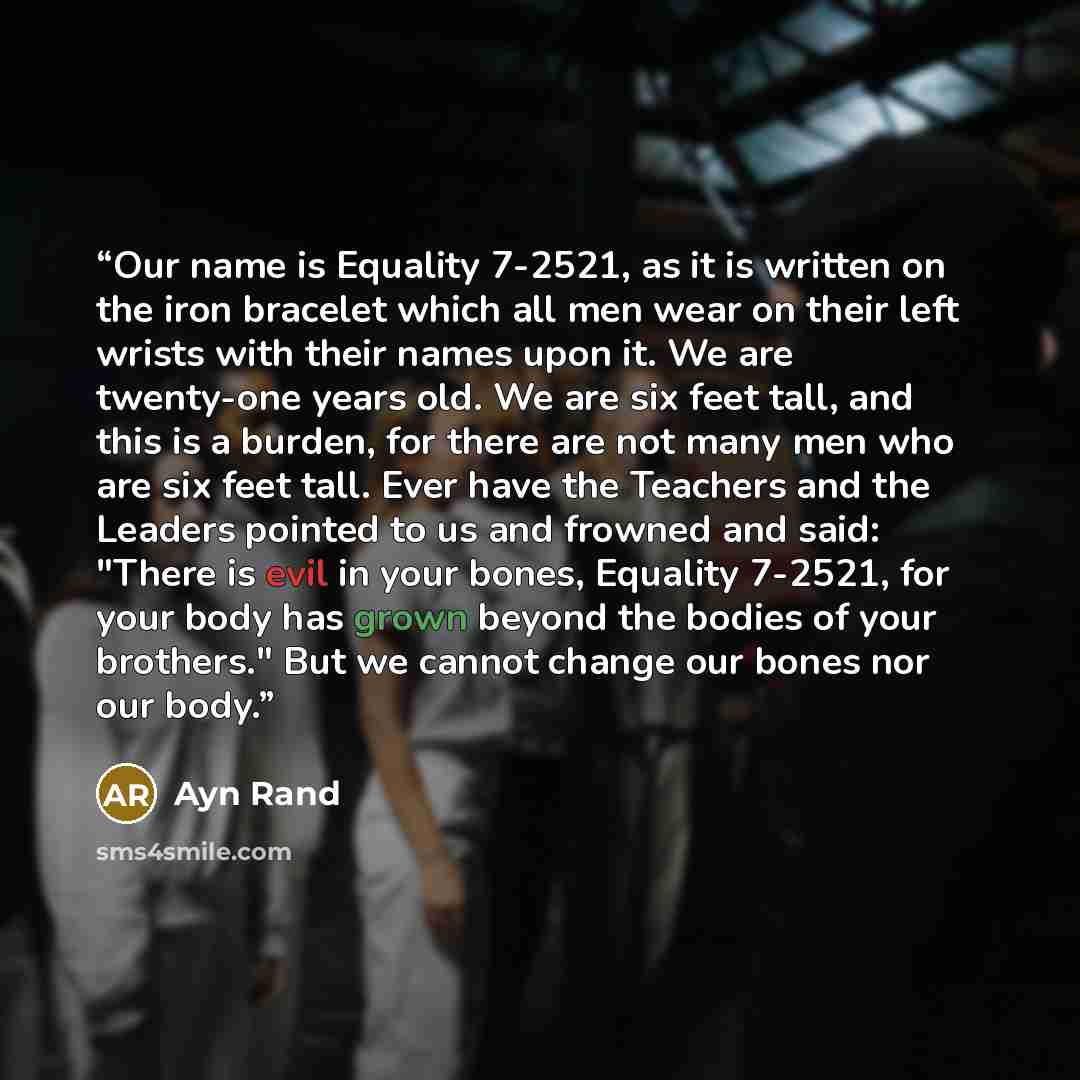 “Our name is Equality 7-2521, as it is written on the iron bracelet which all men wear on their left wrists with their names upon it. We are twenty-one years old. We are six feet tall, and this is a burden, for there are not many men who are six feet tall. Ever have the Teachers and the Leaders…” quote by Ayn Rand