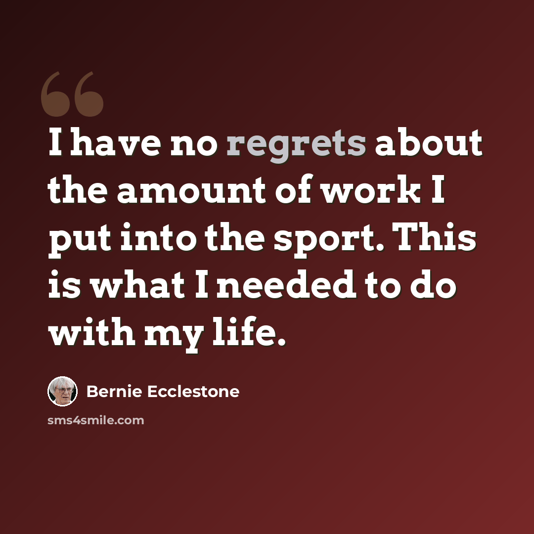 “I have no regrets about the amount of work I put into the sport. This is what I needed to do with my life.” quote by Bernie Ecclestone