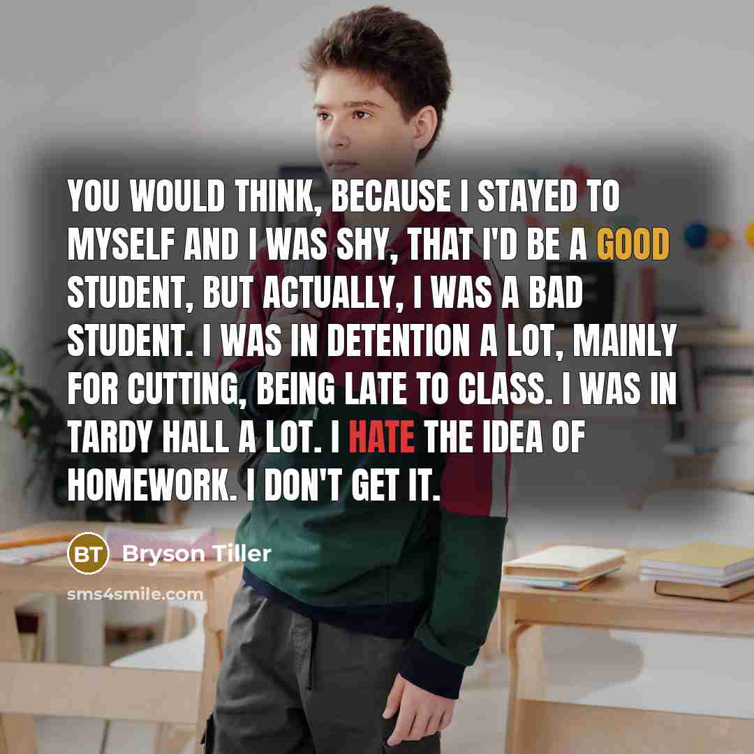 “You would think, because I stayed to myself and I was shy, that I'd be a good student, but actually, I was a bad student. I was in detention a lot, mainly for cutting, being late to class. I was in tardy hall a lot. I hate the idea of homework. I don't get it.” quote by Bryson Tiller