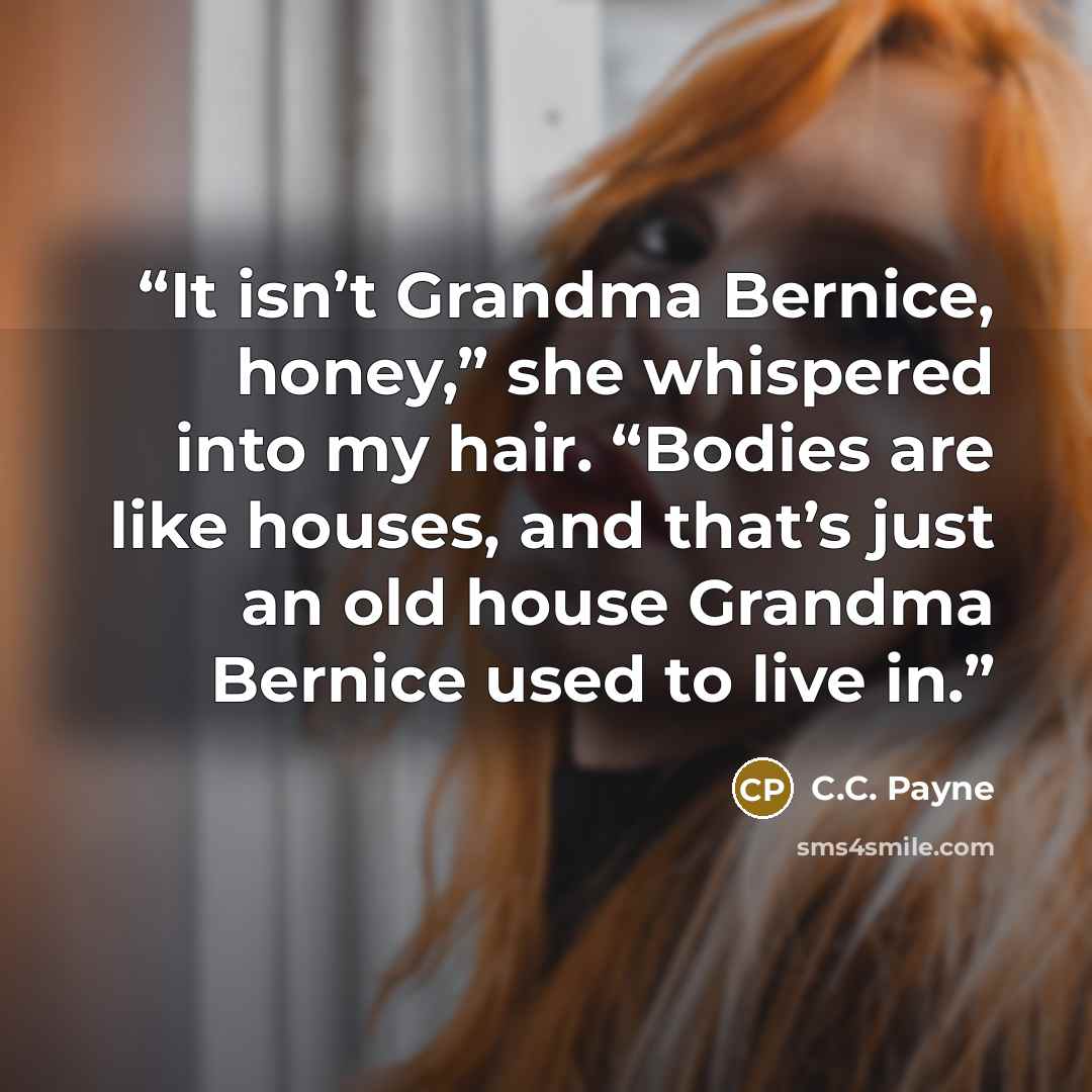 “It isn’t Grandma Bernice, honey,” she whispered into my hair. “Bodies are like houses, and that’s just an old house Grandma Bernice used to live in.” quote by C.C. Payne