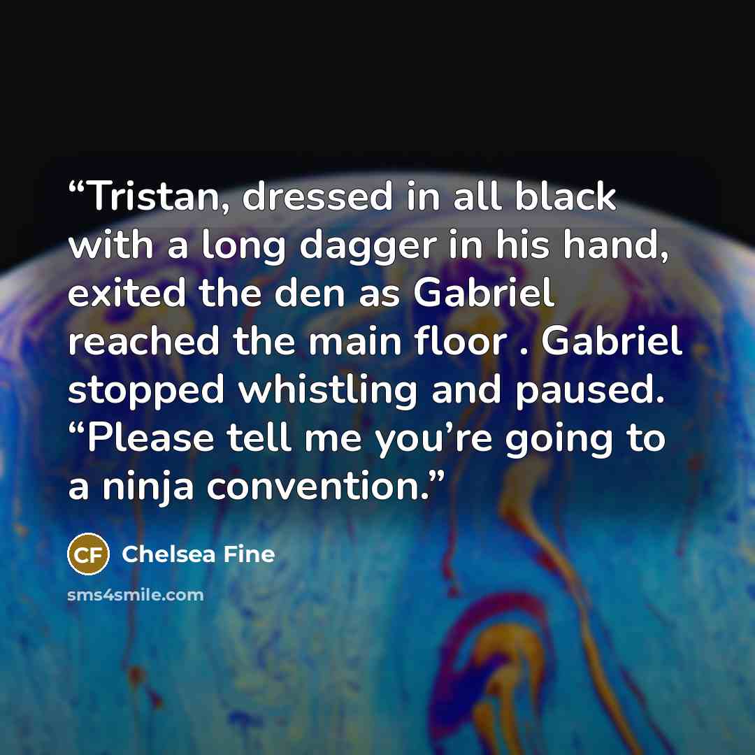 “Tristan, dressed in all black with a long dagger in his hand, exited the den as Gabriel reached the main floor . Gabriel stopped whistling and paused. “Please tell me you’re going to a ninja convention.” quote by Chelsea Fine