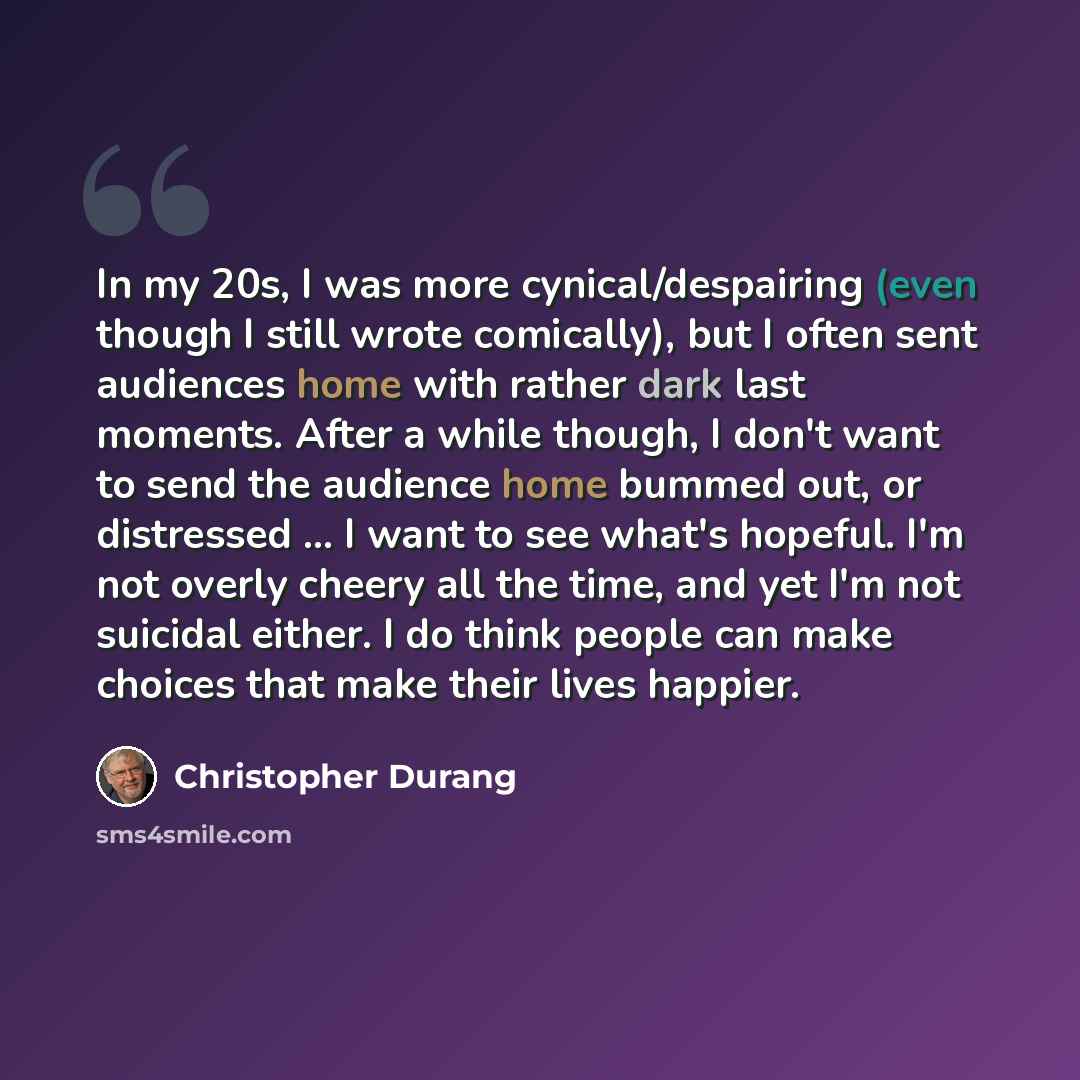 “In my 20s, I was more cynical/despairing (even though I still wrote comically), but I often sent audiences home with rather dark last moments. After a while though, I don't want to send the audience home bummed out, or distressed ... I want to see what's hopeful. I'm not overly cheery all the…” quote by Christopher Durang