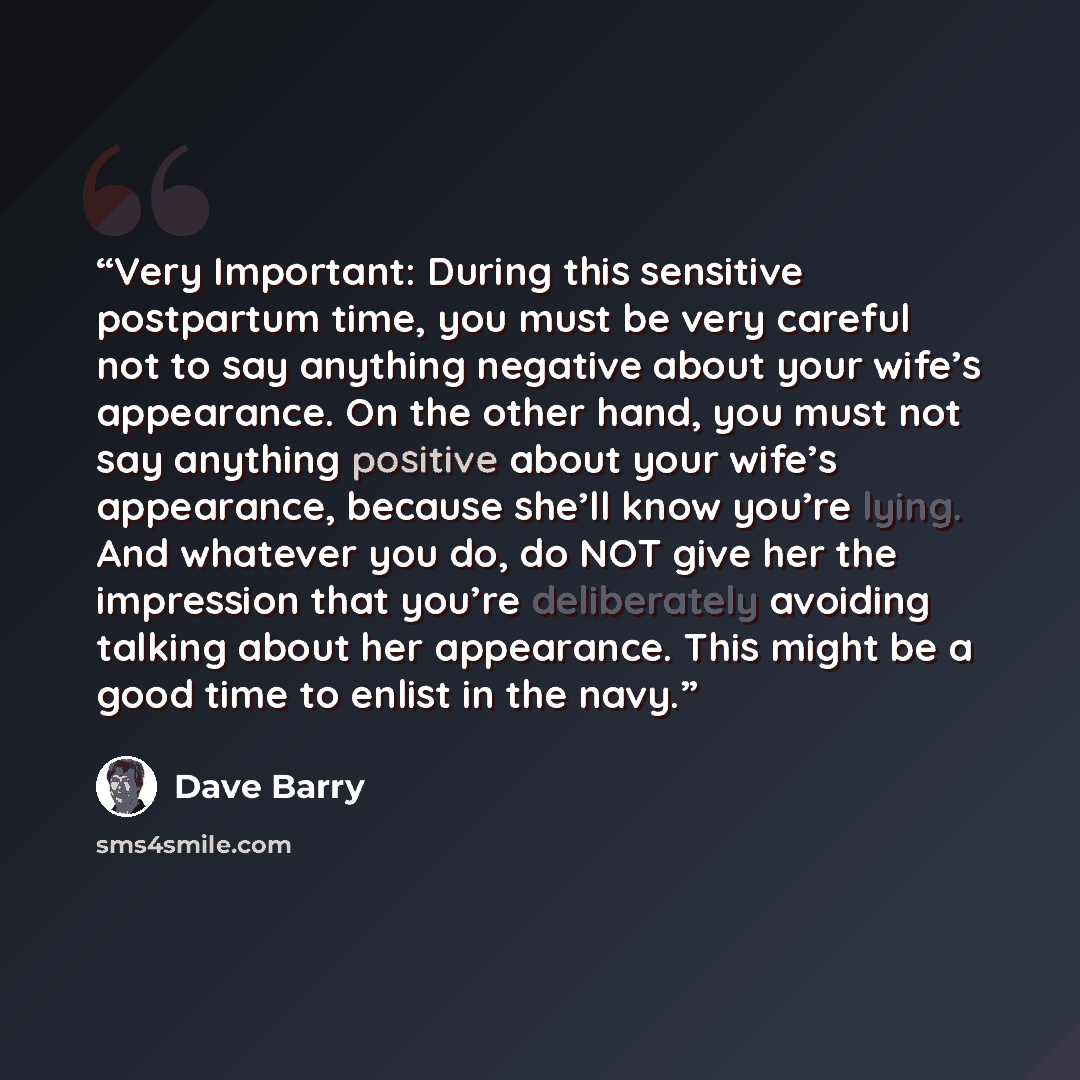 “Very Important: During this sensitive postpartum time, you must be very careful not to say anything negative about your wife’s appearance. On the other hand, you must not say anything positive about your wife’s appearance, because she’ll know you’re lying. And whatever you do, do NOT give her the…” quote by Dave Barry