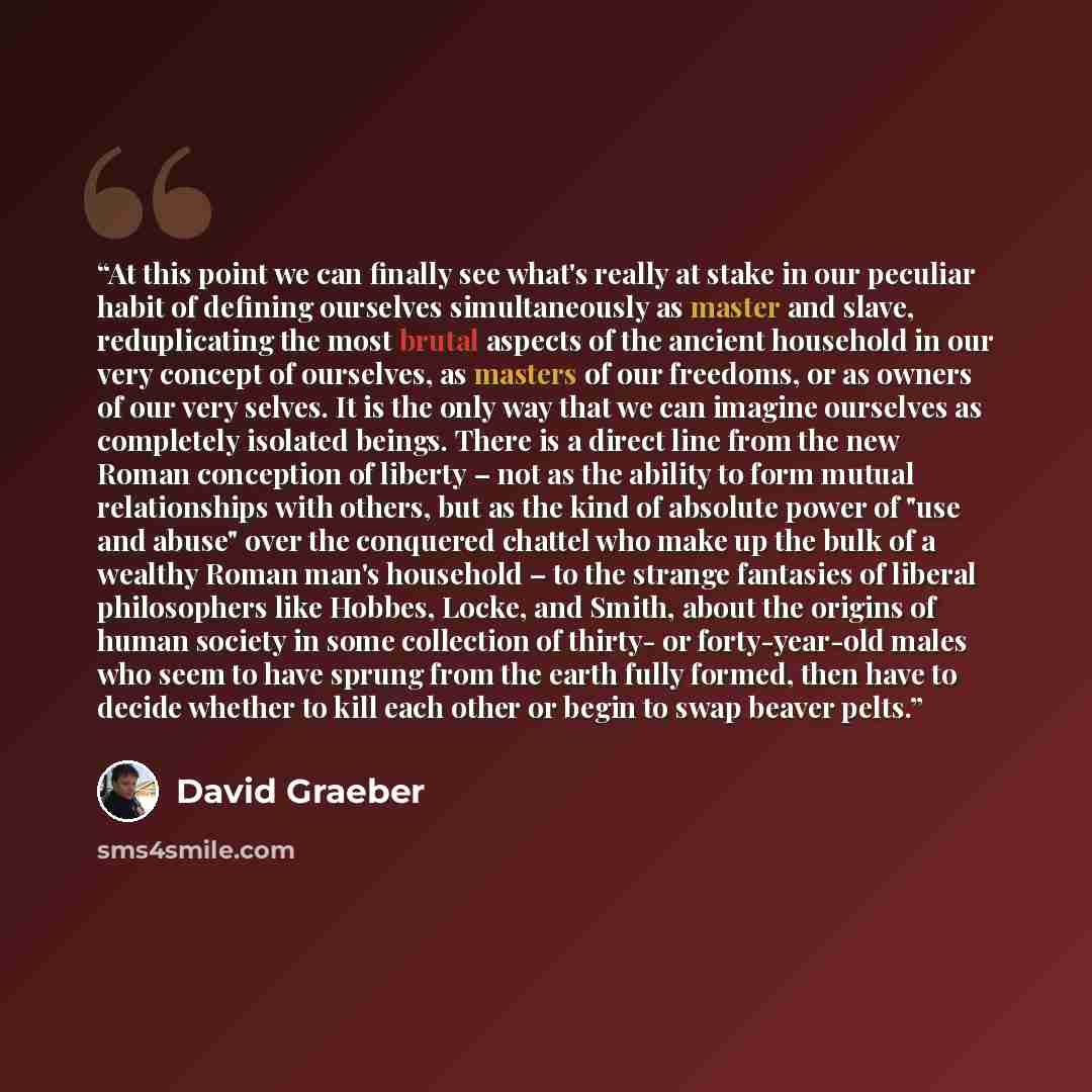 “At this point we can finally see what's really at stake in our peculiar habit of defining ourselves simultaneously as master and slave, reduplicating the most brutal aspects of the ancient household in our very concept of ourselves, as masters of our freedoms, or as owners of our very selves. It…” quote by David Graeber