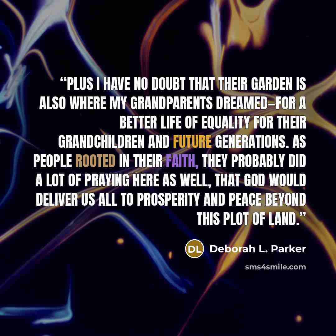 “Plus I have no doubt that their garden is also where my grandparents dreamed—for a better life of equality for their grandchildren and future generations. As people rooted in their faith, they probably did a lot of praying here as well, that God would deliver us all to prosperity and peace beyond…” quote by Deborah L. Parker