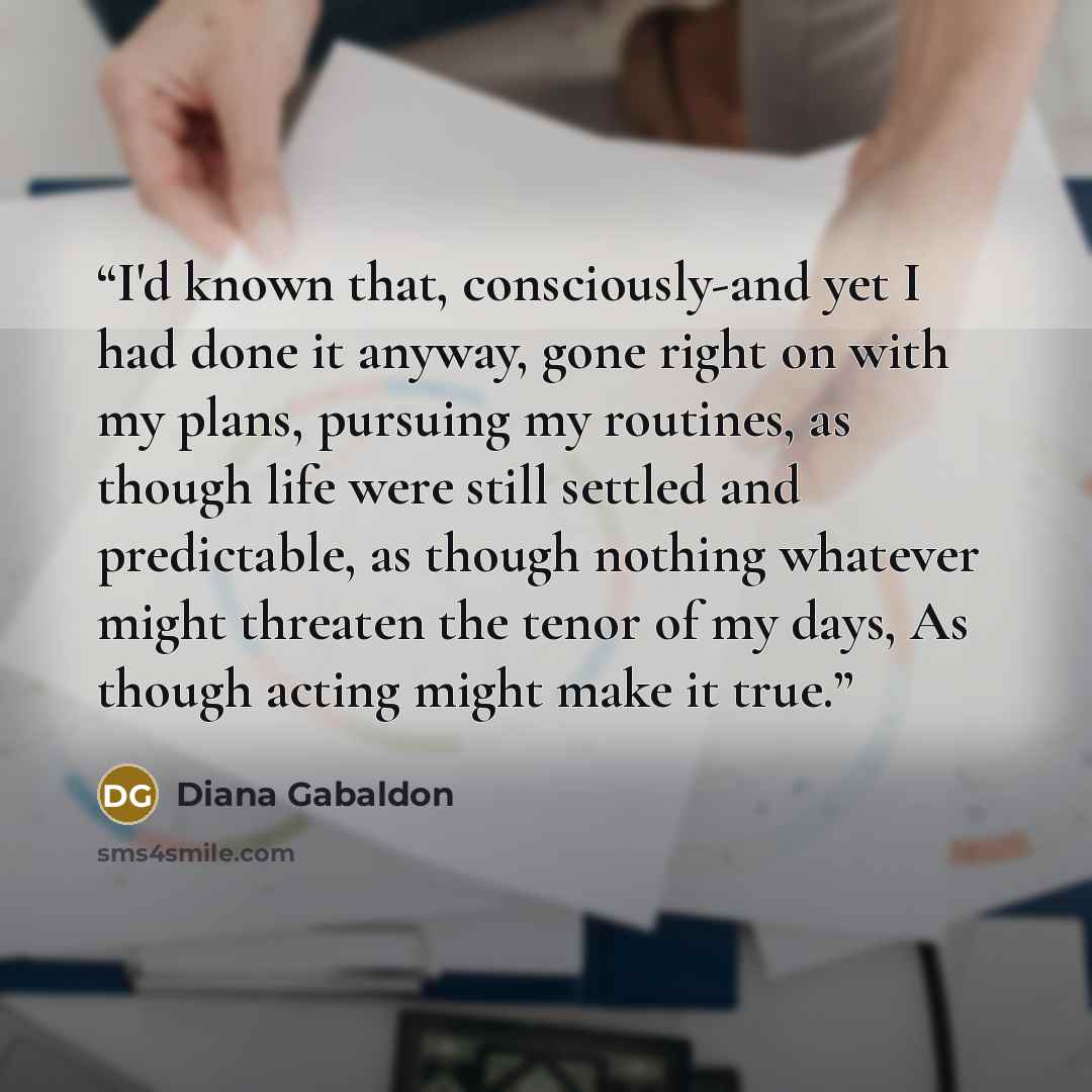“I'd known that, consciously-and yet I had done it anyway, gone right on with my plans, pursuing my routines, as though life were still settled and predictable, as though nothing whatever might threaten the tenor of my days, As though acting might make it true.” quote by Diana Gabaldon