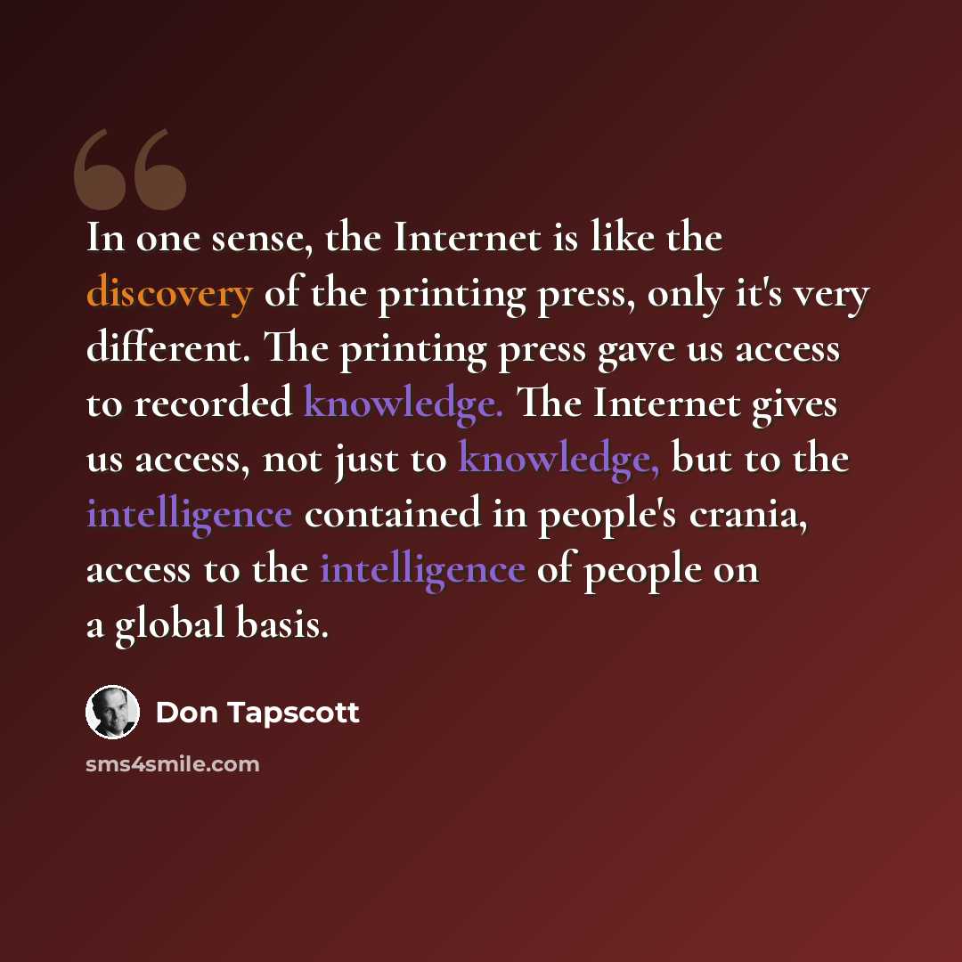 “In one sense, the Internet is like the discovery of the printing press, only it's very different. The printing press gave us access to recorded knowledge. The Internet gives us access, not just to knowledge, but to the intelligence contained in people's crania, access to the intelligence of people…” quote by Don Tapscott