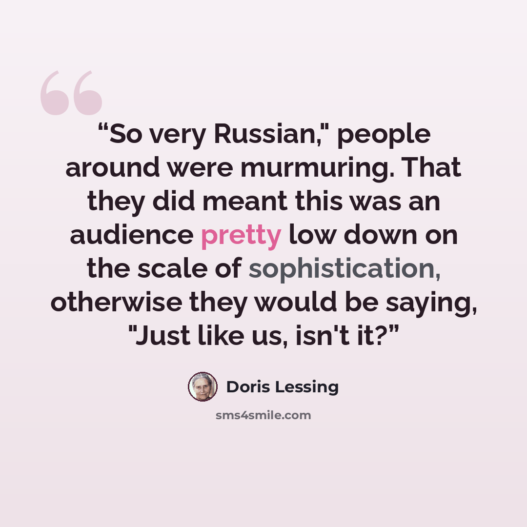 “So very Russian," people around were murmuring. That they did meant this was an audience pretty low down on the scale of sophistication, otherwise they would be saying, "Just like us, isn't it?” quote by Doris Lessing
