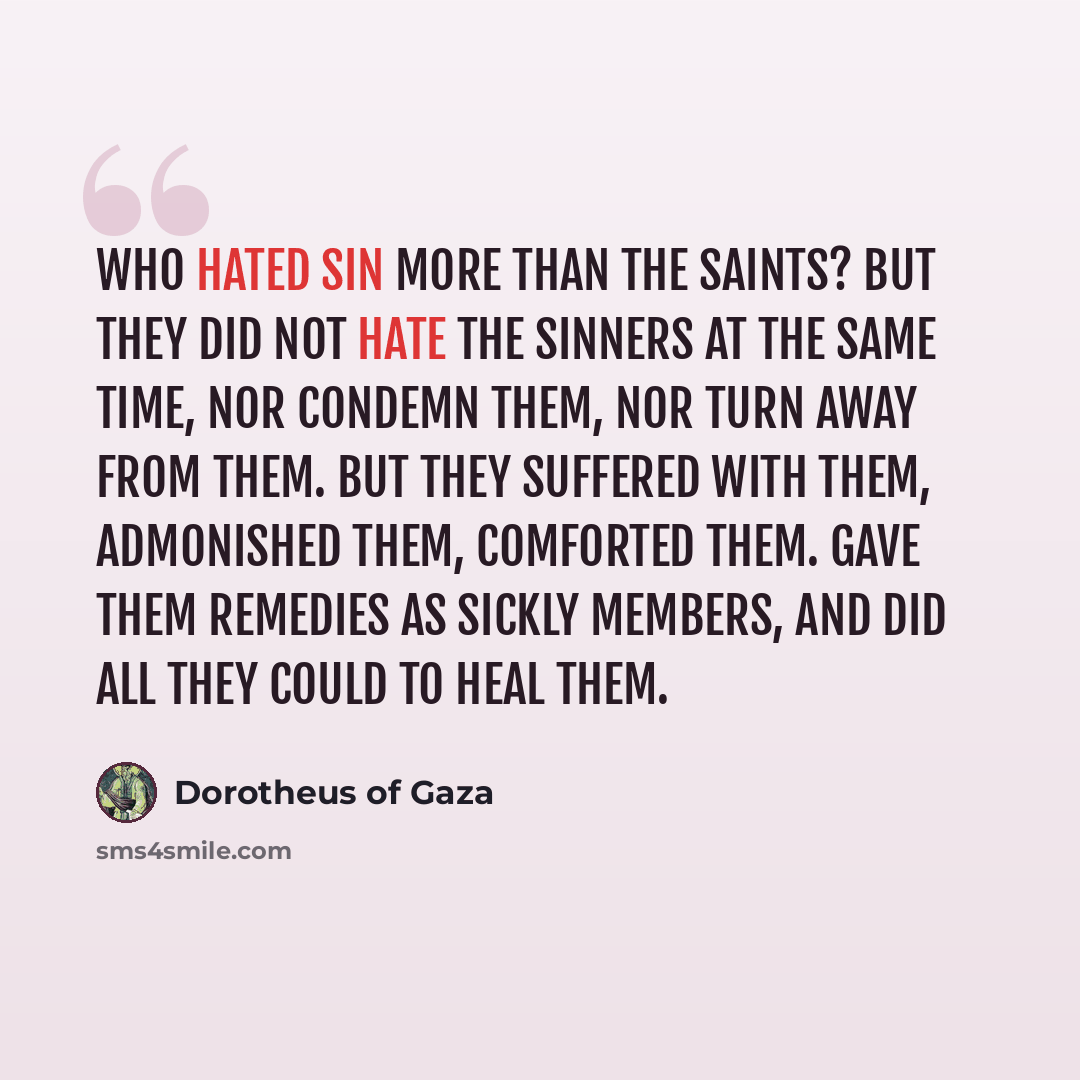 “Who hated sin more than the saints? But they did not hate the sinners at the same time, nor condemn them, nor turn away from them. But they suffered with them, admonished them, comforted them. gave them remedies as sickly members, and did all they could to heal them.” quote by Dorotheus of Gaza