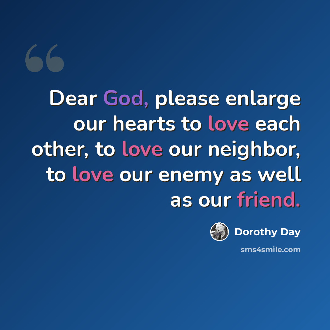 “Dear God, please enlarge our hearts to love each other, to love our neighbor, to love our enemy as well as our friend.” quote by Dorothy Day