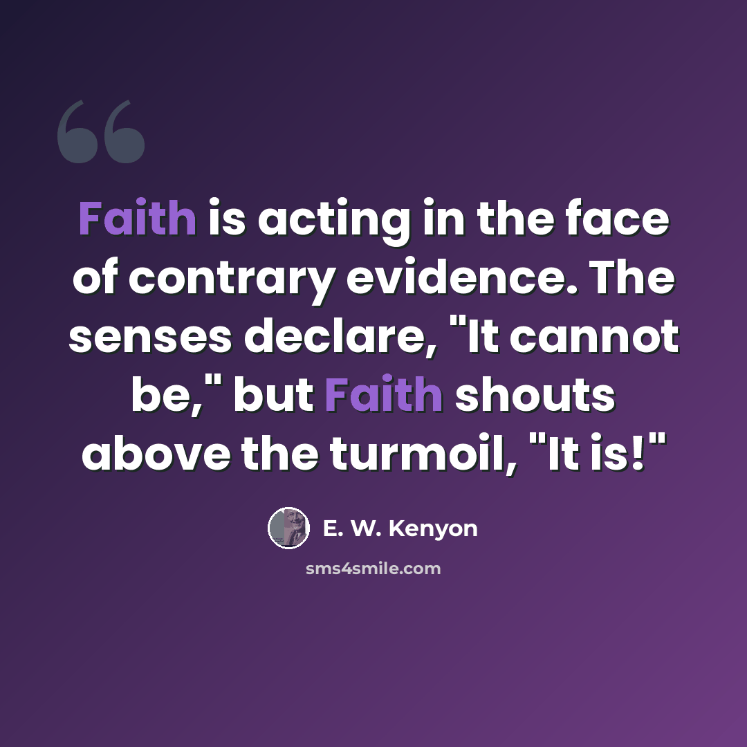 “Faith is acting in the face of contrary evidence. The senses declare, "It cannot be," but Faith shouts above the turmoil, "It is!"” quote by E. W. Kenyon