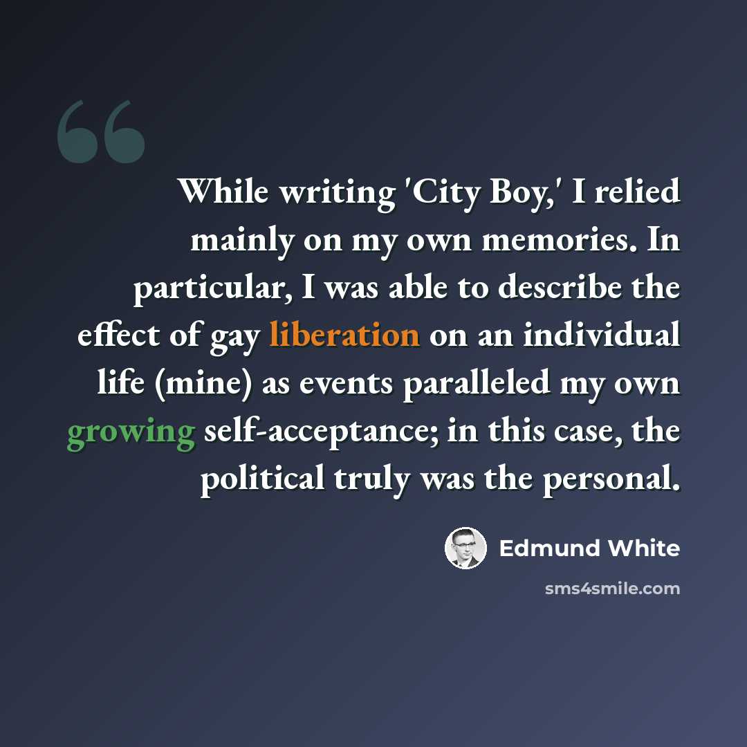 “While writing 'City Boy,' I relied mainly on my own memories. In particular, I was able to describe the effect of gay liberation on an individual life (mine) as events paralleled my own growing self-acceptance; in this case, the political truly was the personal.” quote by Edmund White
