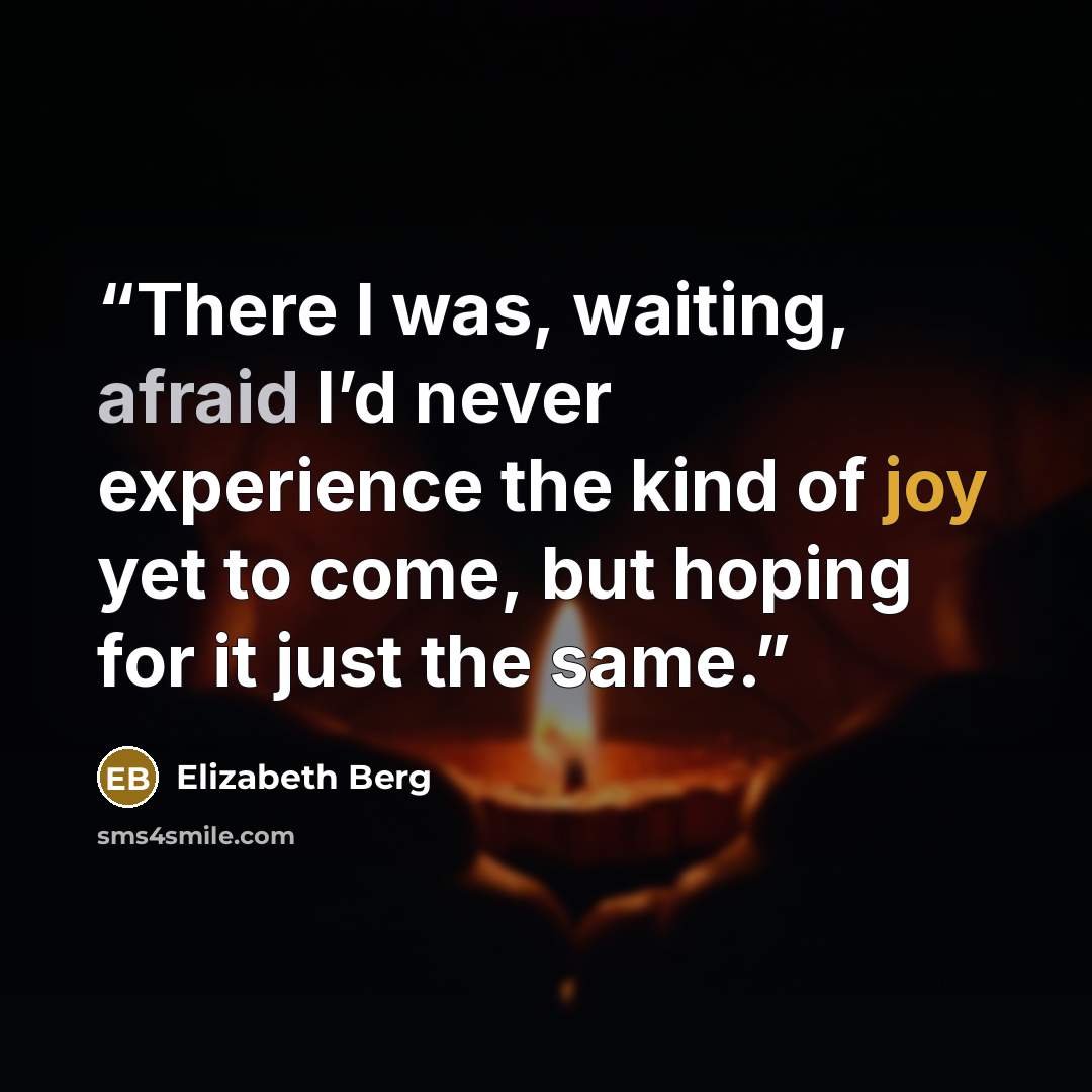“There I was, waiting, afraid I’d never experience the kind of joy yet to come, but hoping for it just the same.” quote by Elizabeth Berg