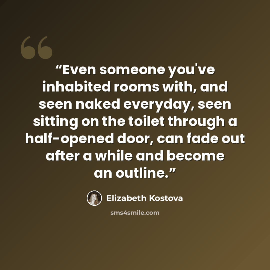 “Even someone you've inhabited rooms with, and seen naked everyday, seen sitting on the toilet through a half-opened door, can fade out after a while and become an outline.” quote by Elizabeth Kostova