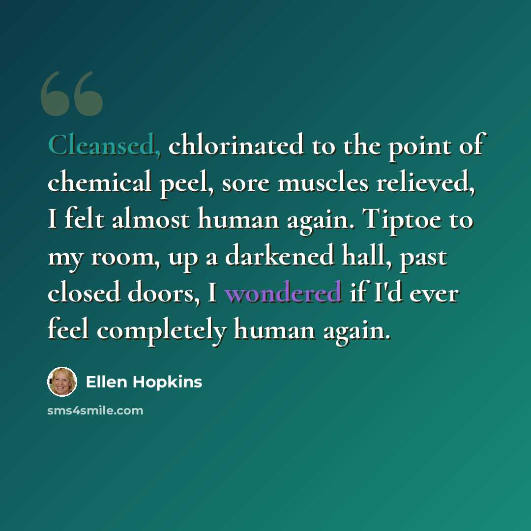 “Cleansed, chlorinated to the point of chemical peel, sore muscles relieved, I felt almost human again. Tiptoe to my room, up a darkened hall, past closed doors, I wondered if I'd ever feel completely human again.” quote by Ellen Hopkins