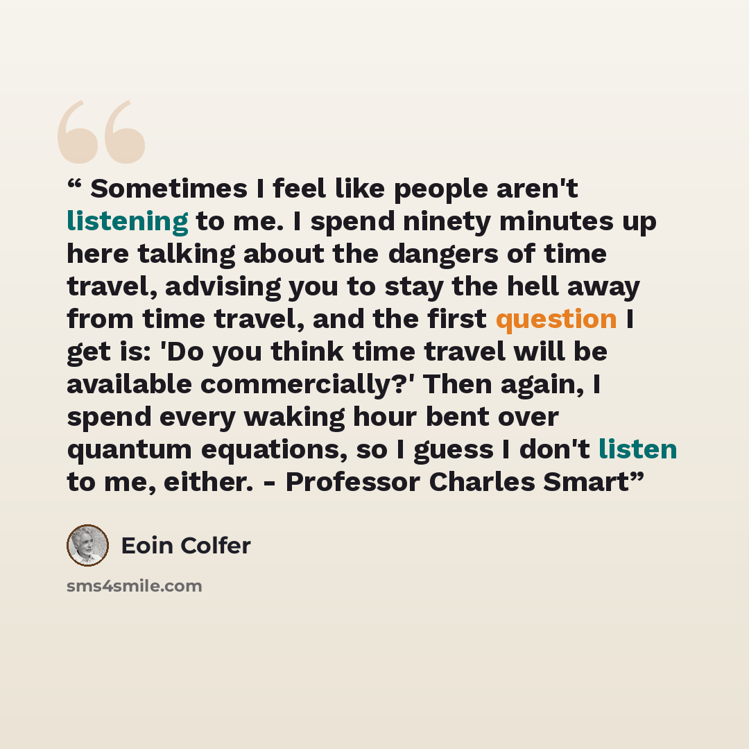 “Sometimes I feel like people aren't listening to me. I spend ninety minutes up here talking about the dangers of time travel, advising you to stay the hell away from time travel, and the first question I get is: 'Do you think time travel will be available commercially?' Then again, I spend every…” quote by Eoin Colfer