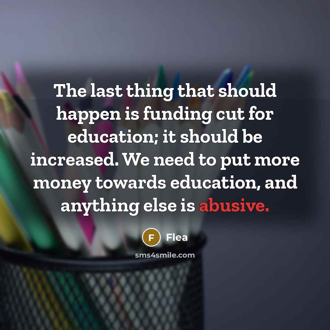 “The last thing that should happen is funding cut for education; it should be increased. We need to put more money towards education, and anything else is abusive.” quote by Flea