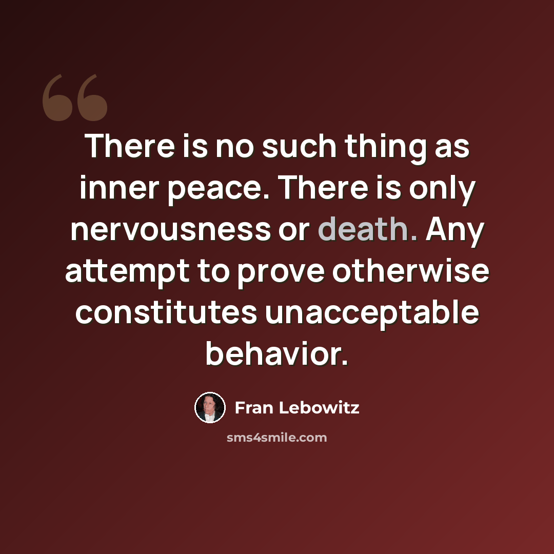 “There is no such thing as inner peace. There is only nervousness or death. Any attempt to prove otherwise constitutes unacceptable behavior.” quote by Fran Lebowitz