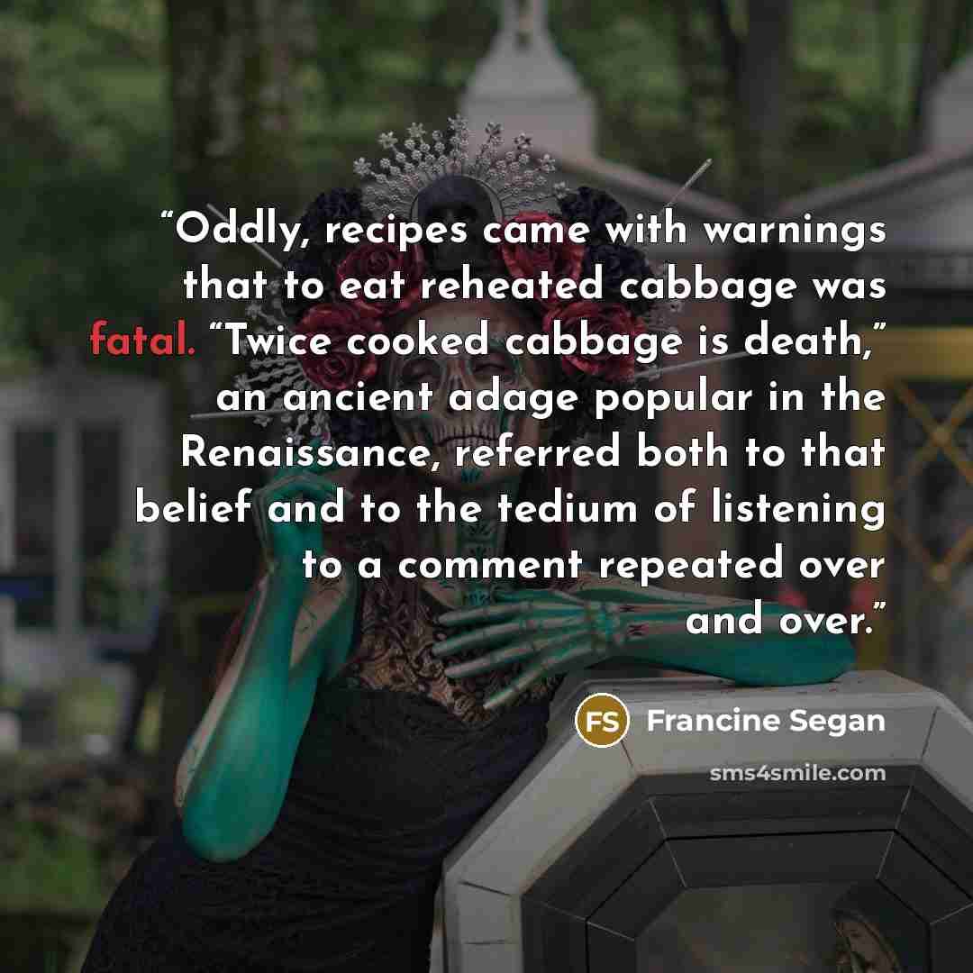 “Oddly, recipes came with warnings that to eat reheated cabbage was fatal. “Twice cooked cabbage is death,” an ancient adage popular in the Renaissance, referred both to that belief and to the tedium of listening to a comment repeated over and over.” quote by Francine Segan