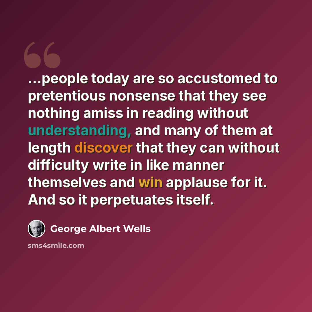 “...people today are so accustomed to pretentious nonsense that they see nothing amiss in reading without understanding, and many of them at length discover that they can without difficulty write in like manner themselves and win applause for it. And so it perpetuates itself.” quote by George Albert Wells