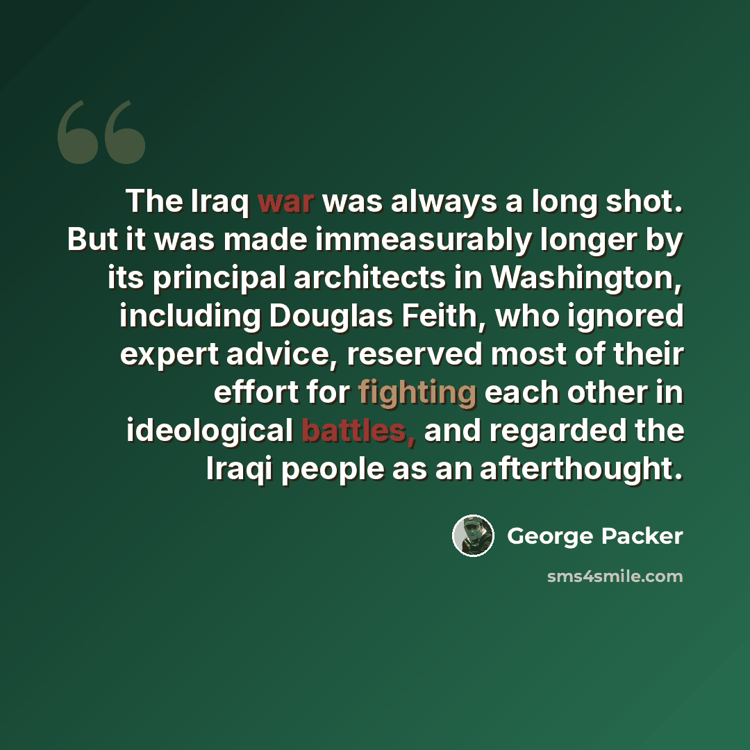 “The Iraq war was always a long shot. But it was made immeasurably longer by its principal architects in Washington, including Douglas Feith, who ignored expert advice, reserved most of their effort for fighting each other in ideological battles, and regarded the Iraqi people as an afterthought.” quote by George Packer