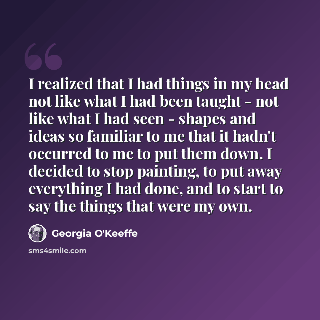 “I realized that I had things in my head not like what I had been taught - not like what I had seen - shapes and ideas so familiar to me that it hadn't occurred to me to put them down. I decided to stop painting, to put away everything I had done, and to start to say the things that were my own.” quote by Georgia O'Keeffe