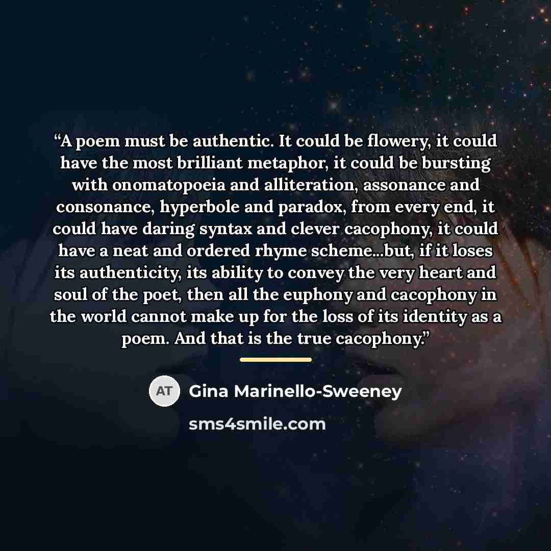 “A poem must be authentic. It could be flowery, it could have the most brilliant metaphor, it could be bursting with onomatopoeia and alliteration, assonance and consonance, hyperbole and paradox, from every end, it could have daring syntax and clever cacophony, it could have a neat and ordered…” quote by Gina Marinello-Sweeney