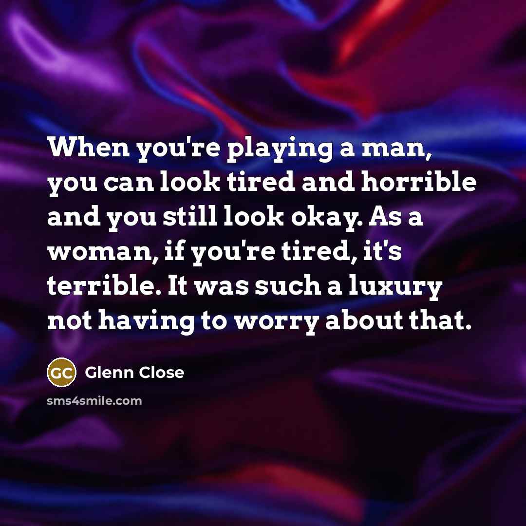 “When you're playing a man, you can look tired and horrible and you still look okay. As a woman, if you're tired, it's terrible. It was such a luxury not having to worry about that.” quote by Glenn Close