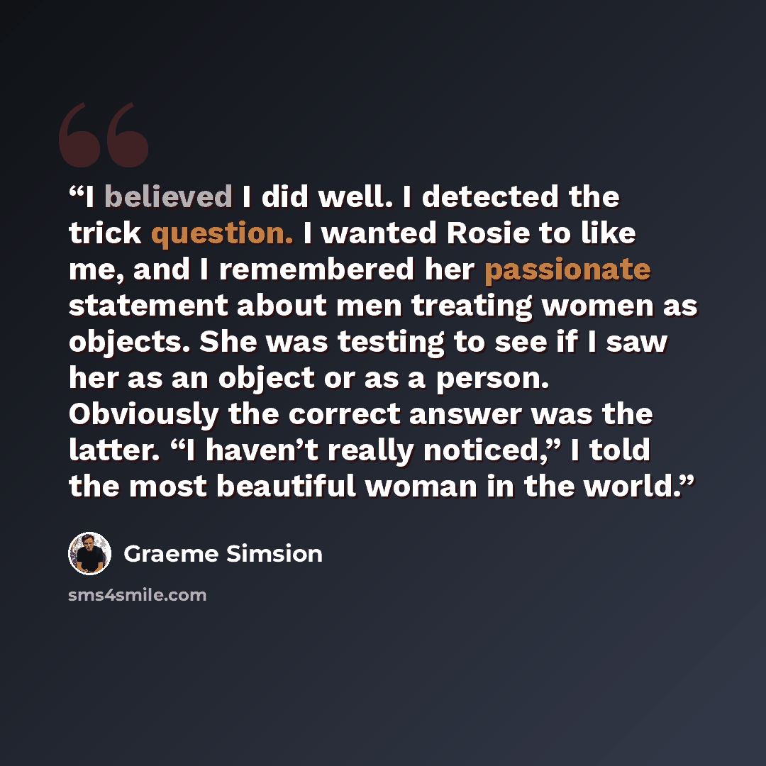 “I believed I did well. I detected the trick question. I wanted Rosie to like me, and I remembered her passionate statement about men treating women as objects. She was testing to see if I saw her as an object or as a person. Obviously the correct answer was the latter. “I haven’t really noticed,”…” quote by Graeme Simsion