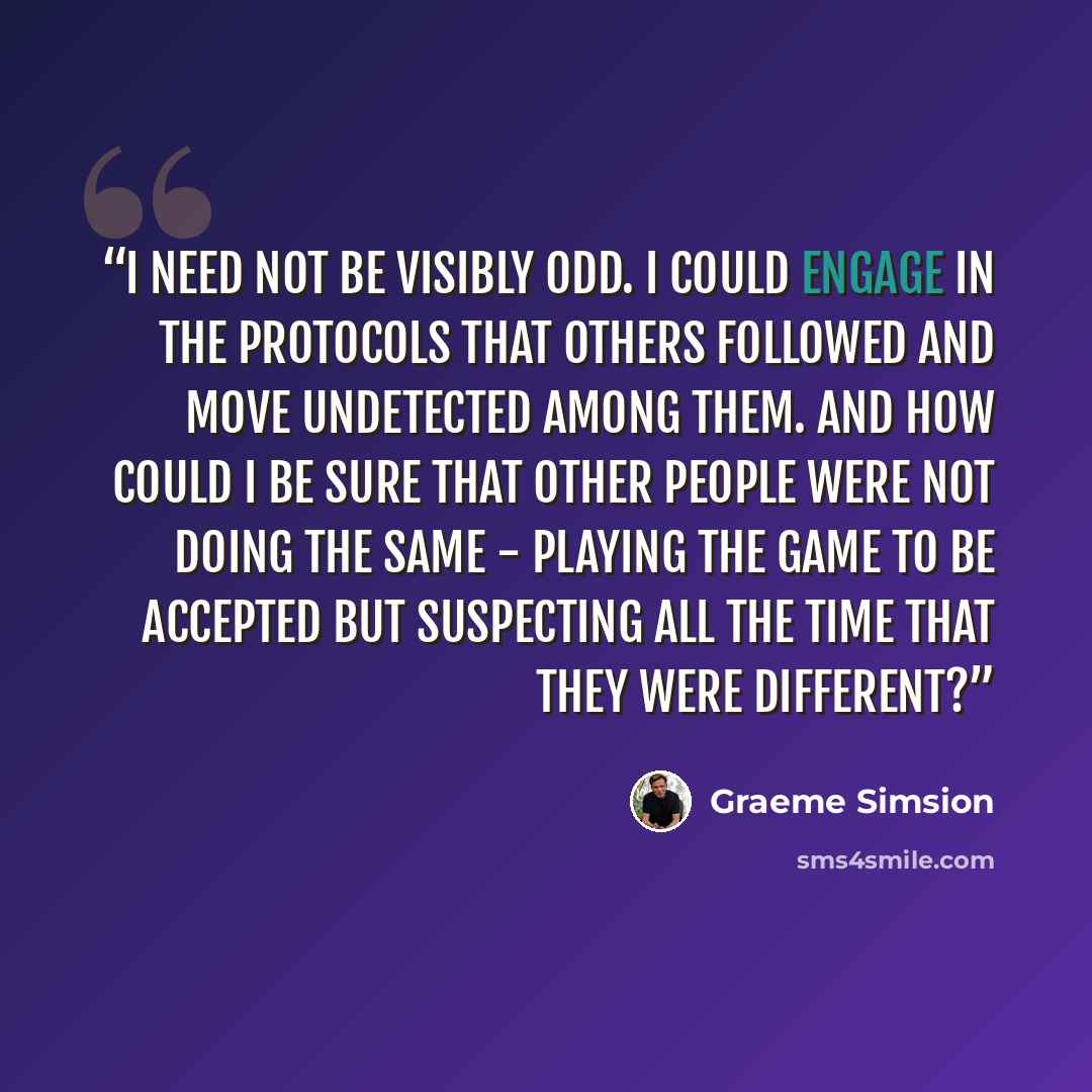 “I need not be visibly odd. I could engage in the protocols that others followed and move undetected among them. And how could I be sure that other people were not doing the same - playing the game to be accepted but suspecting all the time that they were different?” quote by Graeme Simsion