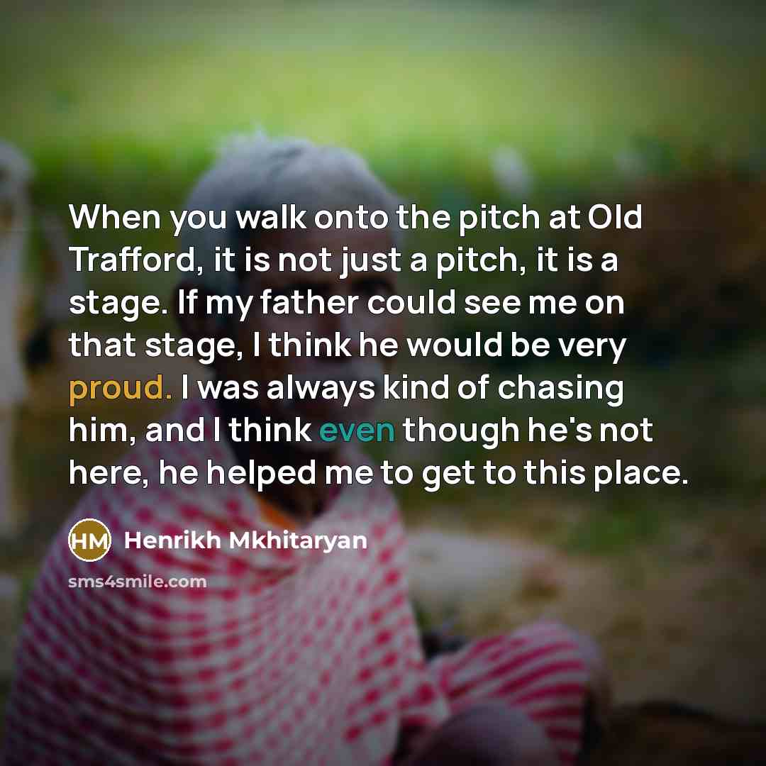 “When you walk onto the pitch at Old Trafford, it is not just a pitch, it is a stage. If my father could see me on that stage, I think he would be very proud. I was always kind of chasing him, and I think even though he's not here, he helped me to get to this place.” quote by Henrikh Mkhitaryan