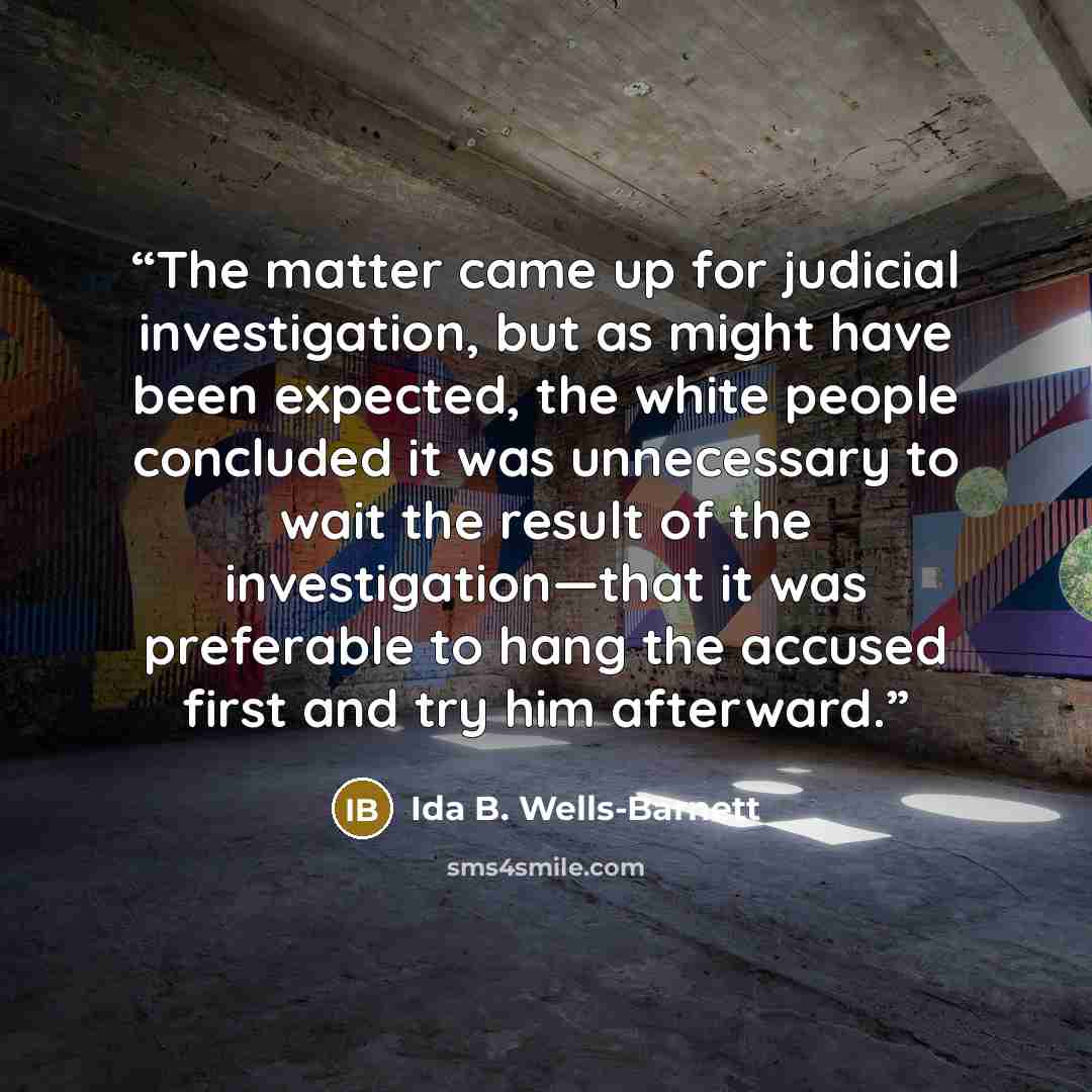 “The matter came up for judicial investigation, but as might have been expected, the white people concluded it was unnecessary to wait the result of the investigation—that it was preferable to hang the accused first and try him afterward.” quote by Ida B. Wells-Barnett
