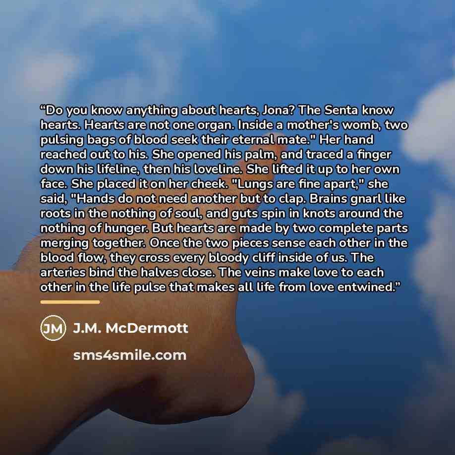 “Do you know anything about hearts, Jona? The Senta know hearts. Hearts are not one organ. Inside a mother's womb, two pulsing bags of blood seek their eternal mate." Her hand reached out to his. She opened his palm, and traced a finger down his lifeline, then his loveline. She lifted it up to her…” quote by J.M. McDermott