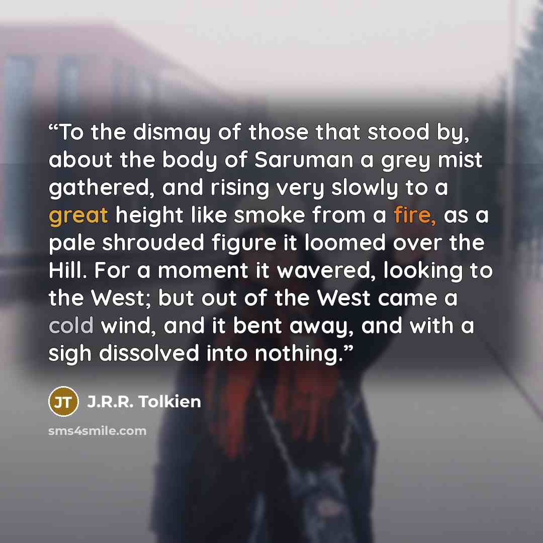 “To the dismay of those that stood by, about the body of Saruman a grey mist gathered, and rising very slowly to a great height like smoke from a fire, as a pale shrouded figure it loomed over the Hill. For a moment it wavered, looking to the West; but out of the West came a cold wind, and it bent…” quote by J.R.R. Tolkien