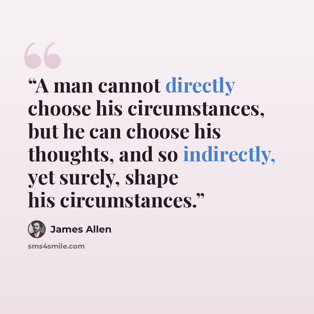 “A man cannot directly choose his circumstances, but he can choose his thoughts, and so indirectly, yet surely, shape his circumstances.” quote by James Allen