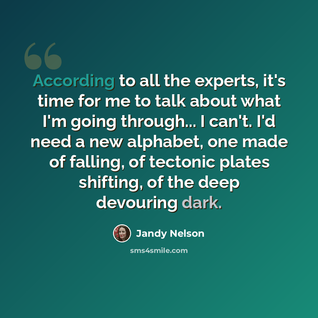 “According to all the experts, it's time for me to talk about what I'm going through... I can't. I'd need a new alphabet, one made of falling, of tectonic plates shifting, of the deep devouring dark.” quote by Jandy Nelson