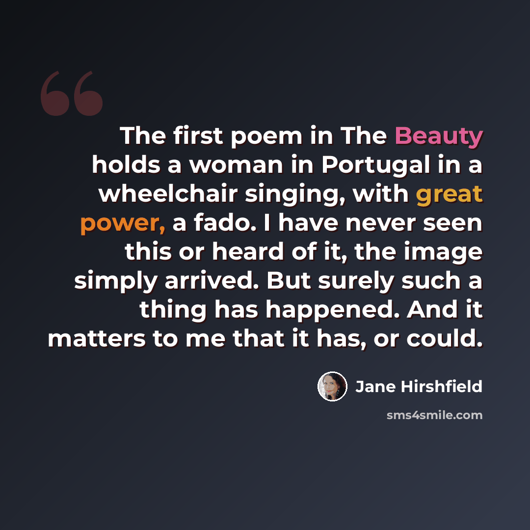 “The first poem in The Beauty holds a woman in Portugal in a wheelchair singing, with great power, a fado. I have never seen this or heard of it, the image simply arrived. But surely such a thing has happened. And it matters to me that it has, or could.” quote by Jane Hirshfield