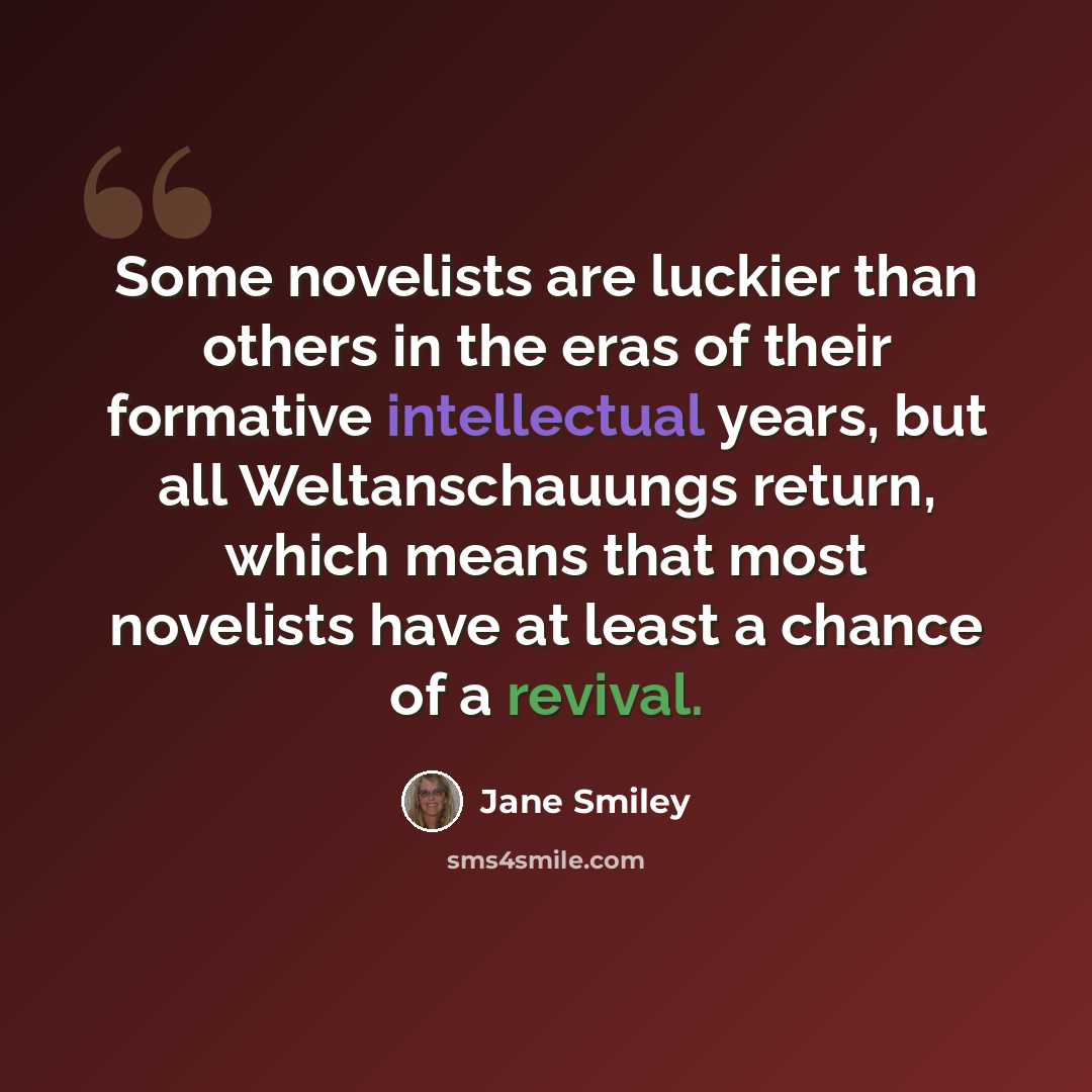 “Some novelists are luckier than others in the eras of their formative intellectual years, but all Weltanschauungs return, which means that most novelists have at least a chance of a revival.” quote by Jane Smiley