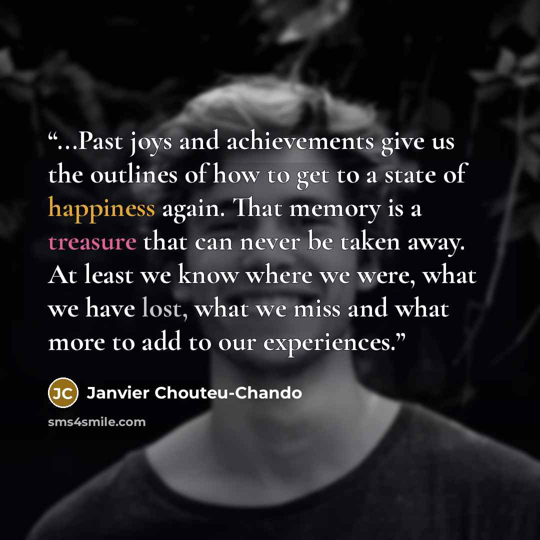 “...Past joys and achievements give us the outlines of how to get to a state of happiness again. That memory is a treasure that can never be taken away. At least we know where we were, what we have lost, what we miss and what more to add to our experiences.” quote by Janvier Chouteu-Chando
