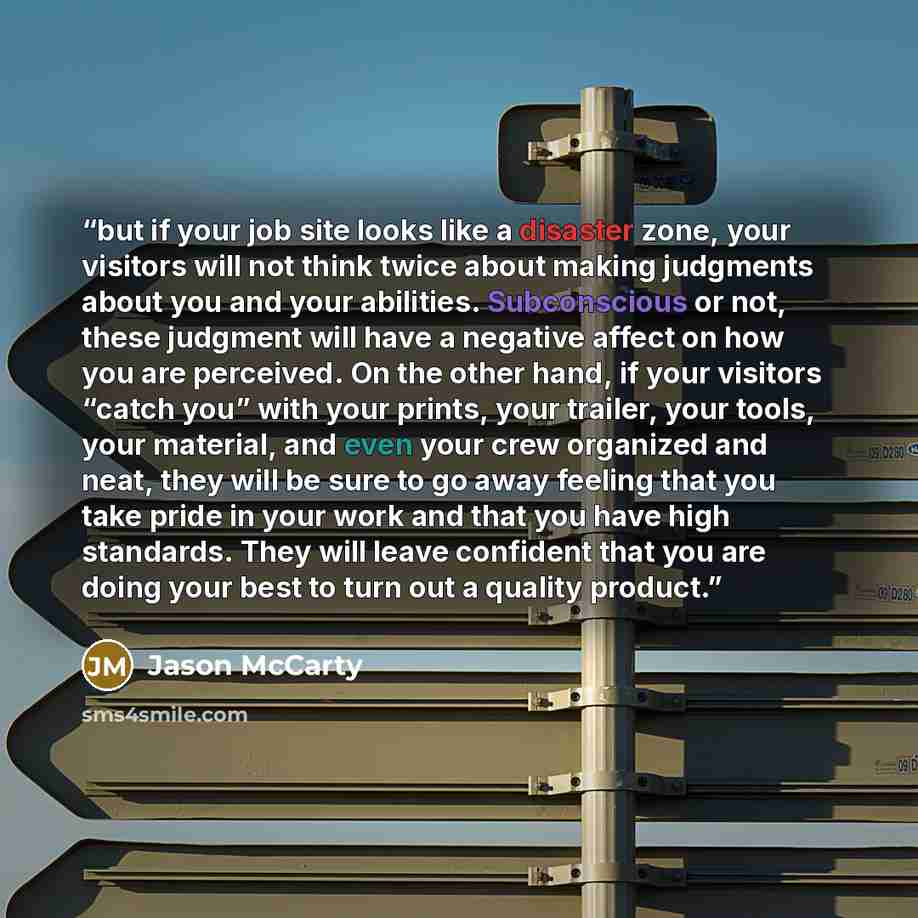 “but if your job site looks like a disaster zone, your visitors will not think twice about making judgments about you and your abilities. Subconscious or not, these judgment will have a negative affect on how you are perceived. On the other hand, if your visitors “catch you” with your prints, your…” quote by Jason McCarty