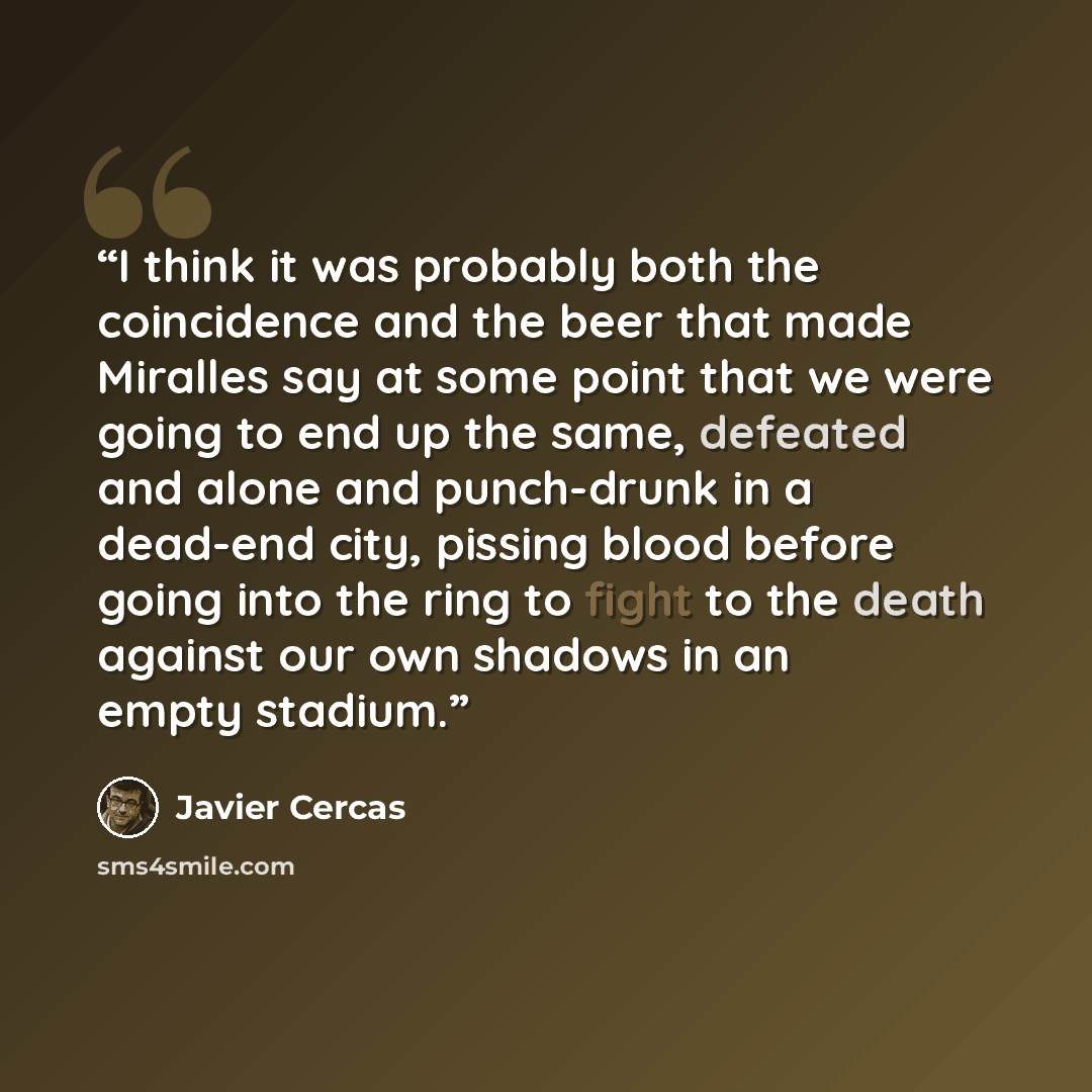 “I think it was probably both the coincidence and the beer that made Miralles say at some point that we were going to end up the same, defeated and alone and punch-drunk in a dead-end city, pissing blood before going into the ring to fight to the death against our own shadows in an empty stadium.” quote by Javier Cercas