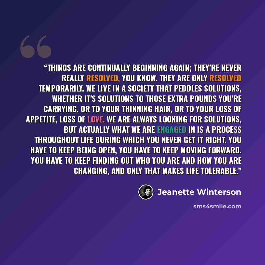 “Things are continually beginning again; they’re never really resolved, you know. They are only resolved temporarily. We live in a society that peddles solutions, whether it’s solutions to those extra pounds you’re carrying, or to your thinning hair, or to your loss of appetite, loss of love. We…” quote by Jeanette Winterson