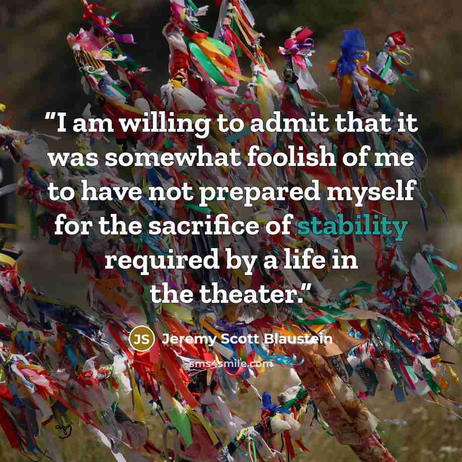 “I am willing to admit that it was somewhat foolish of me to have not prepared myself for the sacrifice of stability required by a life in the theater.” quote by Jeremy Scott Blaustein