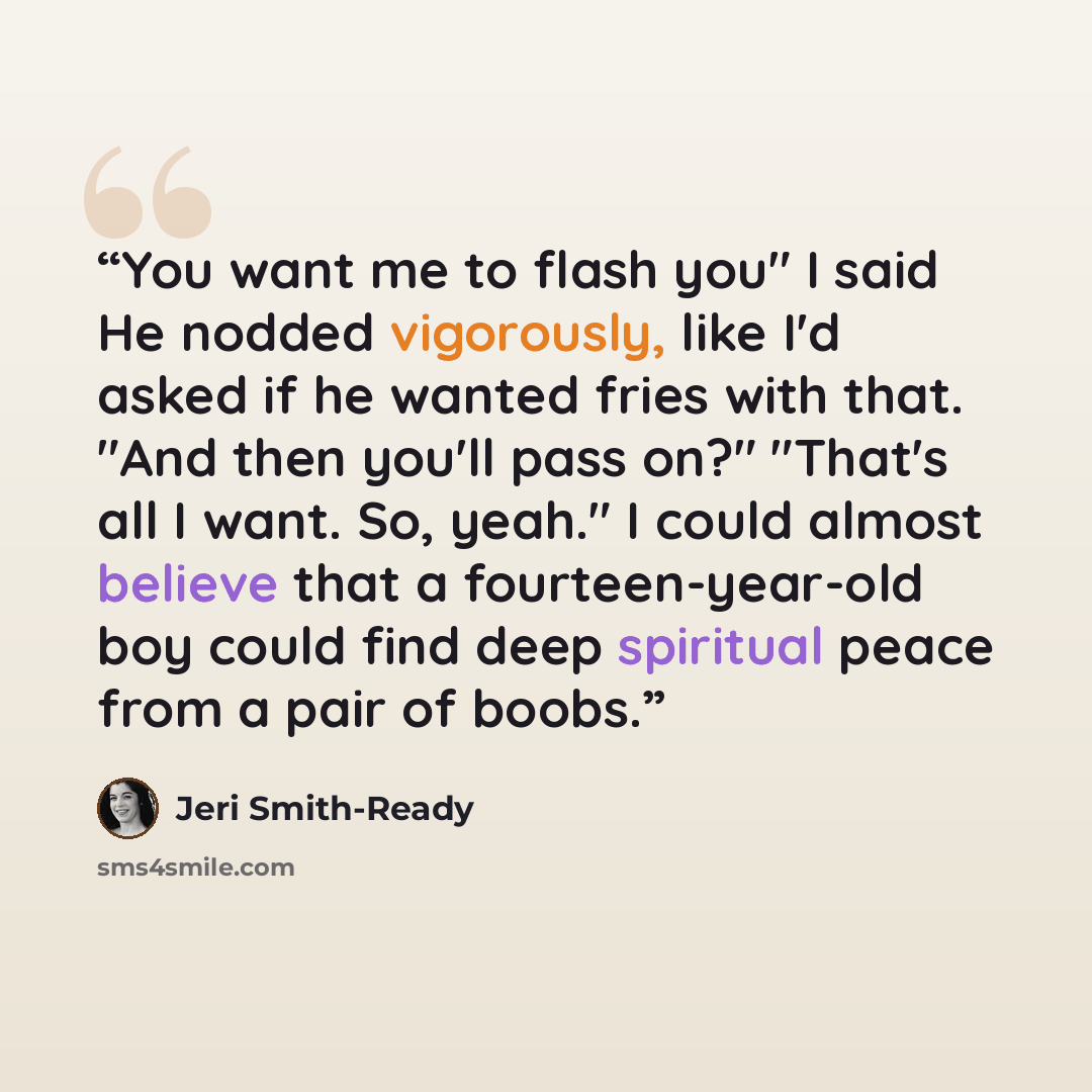 “You want me to flash you" I said He nodded vigorously, like I'd asked if he wanted fries with that. "And then you'll pass on?" "That's all I want. So, yeah." I could almost believe that a fourteen-year-old boy could find deep spiritual peace from a pair of boobs.” quote by Jeri Smith-Ready