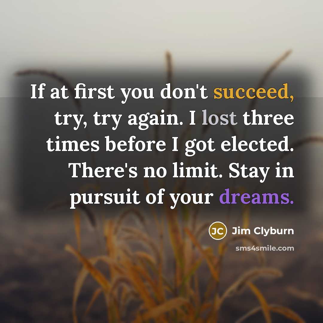 “If at first you don't succeed, try, try again. I lost three times before I got elected. There's no limit. Stay in pursuit of your dreams.” quote by Jim Clyburn