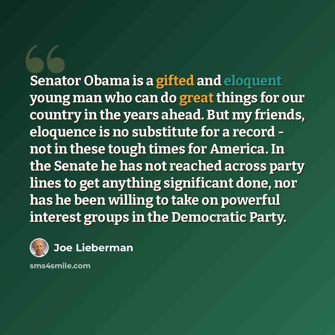 “Senator Obama is a gifted and eloquent young man who can do great things for our country in the years ahead. But my friends, eloquence is no substitute for a record - not in these tough times for America. In the Senate he has not reached across party lines to get anything significant done, nor has…” quote by Joe Lieberman